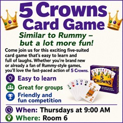 5 Crowns Card Game: (Similar to Rummy, but a lot more fun!) Come join us for this exciting five-suited card game. It is easy to learn and full of laughs! We meet on Thursdays at 9:00am